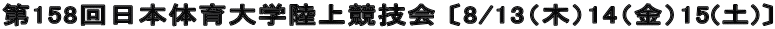 第158回日本体育大学陸上競技会 〔8/13（木）14（金）15(土)〕